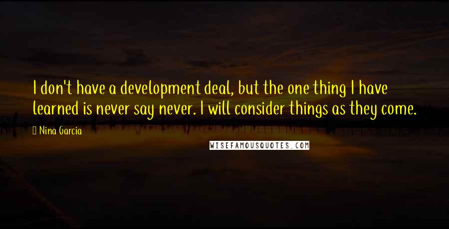 Nina Garcia quotes: I don't have a development deal, but the one thing I have learned is never say never. I will consider things as they come. Nina Garcia quotes: I don't have a development deal, but the one thing I have learned is never say never. I will consider things as they come.