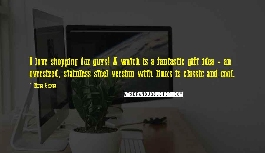Nina Garcia quotes: I love shopping for guys! A watch is a fantastic gift idea - an oversized, stainless steel version with links is classic and cool. Nina Garcia quotes: I love shopping for guys! A watch is a fantastic gift idea - an oversized, stainless steel version with links is classic and cool.