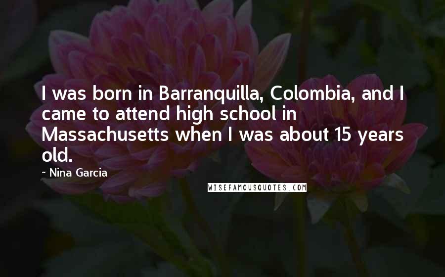 Nina Garcia quotes: I was born in Barranquilla, Colombia, and I came to attend high school in Massachusetts when I was about 15 years old.