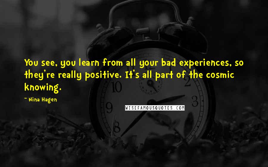 Nina Hagen quotes: You see, you learn from all your bad experiences, so they're really positive. It's all part of the cosmic knowing. Nina Hagen quotes: You see, you learn from all your bad experiences, so they're really positive. It's all part of the cosmic knowing.