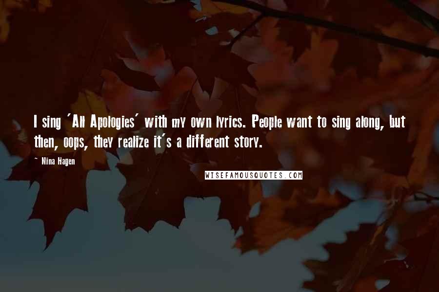 Nina Hagen quotes: I sing 'All Apologies' with my own lyrics. People want to sing along, but then, oops, they realize it's a different story. Nina Hagen quotes: I sing 'All Apologies' with my own lyrics. People want to sing along, but then, oops, they realize it's a different story.
