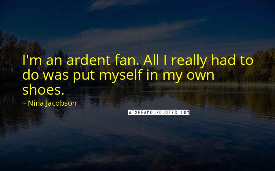 Nina Jacobson quotes: I'm an ardent fan. All I really had to do was put myself in my own shoes.