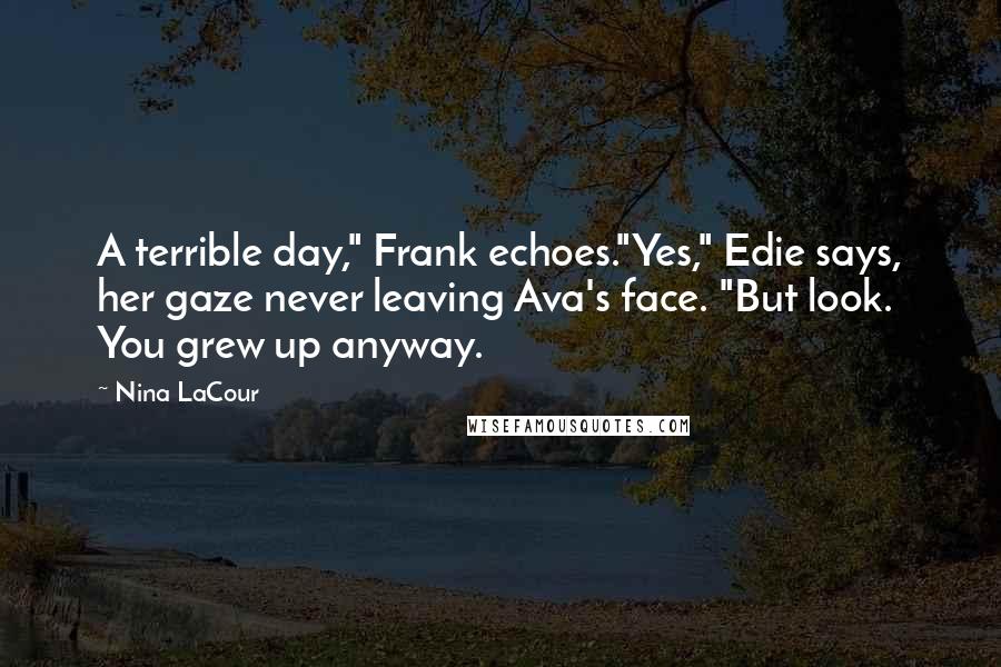 Nina LaCour quotes: A terrible day," Frank echoes."Yes," Edie says, her gaze never leaving Ava's face. "But look. You grew up anyway. Nina LaCour quotes: A terrible day," Frank echoes."Yes," Edie says, her gaze never leaving Ava's face. "But look. You grew up anyway.