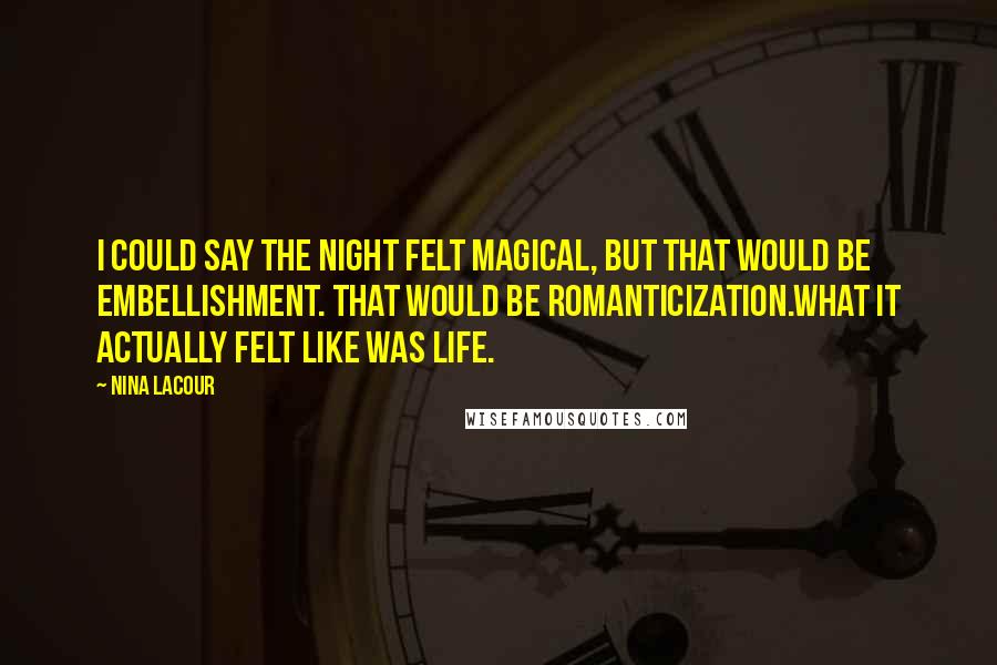 Nina LaCour quotes: I could say the night felt magical, but that would be embellishment. That would be romanticization.What it actually felt like was life. Nina LaCour quotes: I could say the night felt magical, but that would be embellishment. That would be romanticization.What it actually felt like was life.