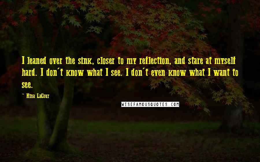 Nina LaCour quotes: I leaned over the sink, closer to my reflection, and stare at myself hard. I don't know what I see. I don't even know what I want to see. Nina LaCour quotes: I leaned over the sink, closer to my reflection, and stare at myself hard. I don't know what I see. I don't even know what I want to see.
