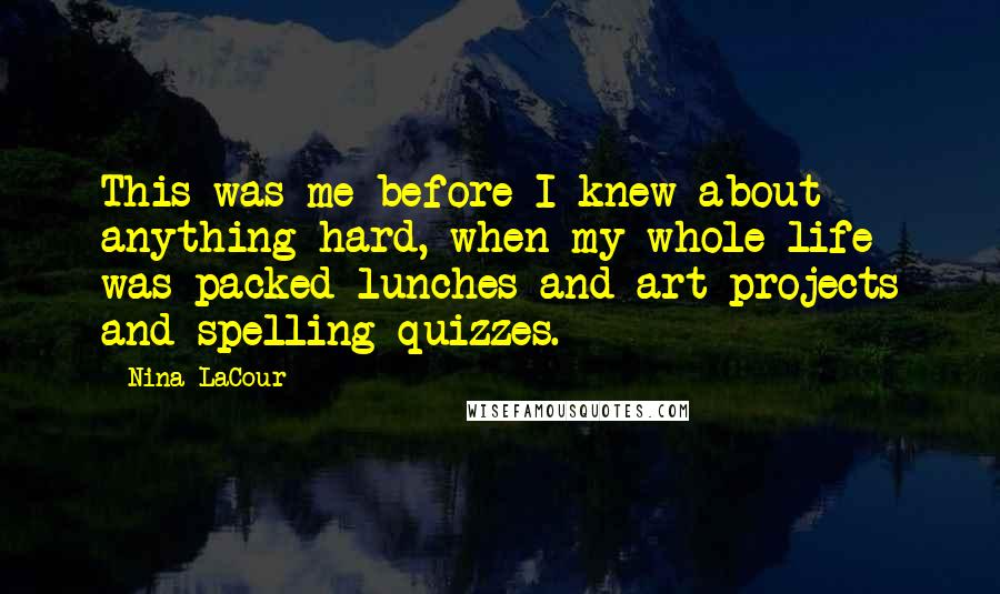 Nina LaCour quotes: This was me before I knew about anything hard, when my whole life was packed lunches and art projects and spelling quizzes. Nina LaCour quotes: This was me before I knew about anything hard, when my whole life was packed lunches and art projects and spelling quizzes.