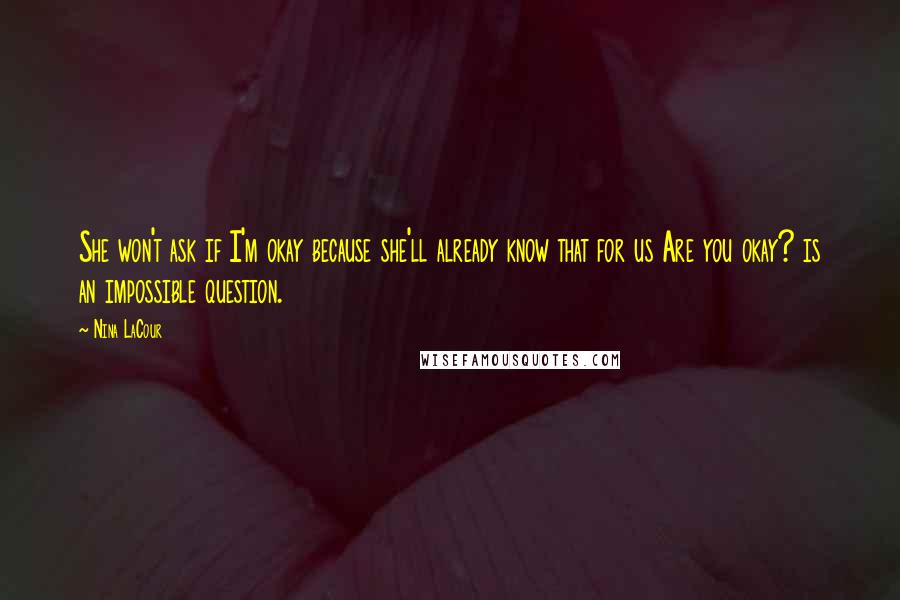Nina LaCour quotes: She won't ask if I'm okay because she'll already know that for us Are you okay? is an impossible question. Nina LaCour quotes: She won't ask if I'm okay because she'll already know that for us Are you okay? is an impossible question.