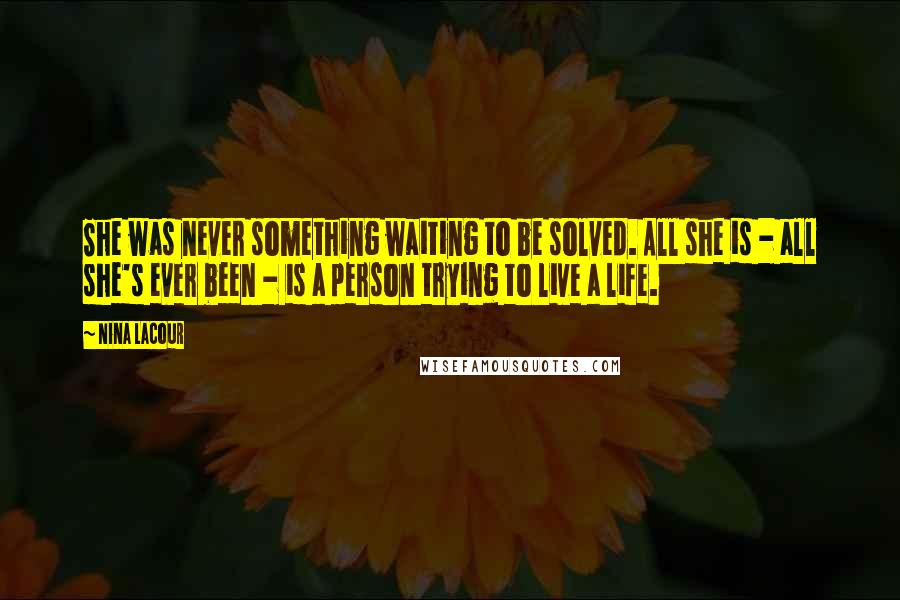 Nina LaCour quotes: She was never something waiting to be solved. All she is - all she's ever been - is a person trying to live a life. Nina LaCour quotes: She was never something waiting to be solved. All she is - all she's ever been - is a person trying to live a life.