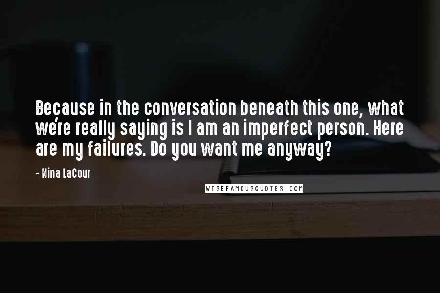 Nina LaCour quotes: Because in the conversation beneath this one, what we're really saying is I am an imperfect person. Here are my failures. Do you want me anyway? Nina LaCour quotes: Because in the conversation beneath this one, what we're really saying is I am an imperfect person. Here are my failures. Do you want me anyway?