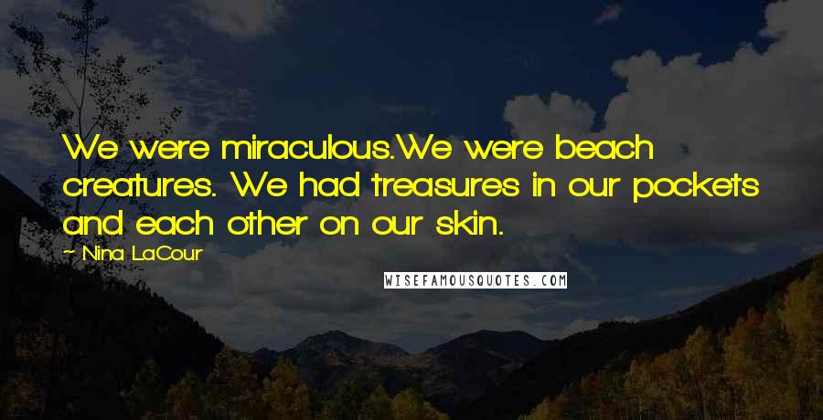 Nina LaCour quotes: We were miraculous.We were beach creatures. We had treasures in our pockets and each other on our skin. Nina LaCour quotes: We were miraculous.We were beach creatures. We had treasures in our pockets and each other on our skin.