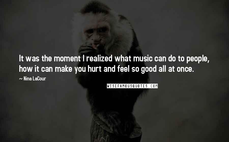 Nina LaCour quotes: It was the moment I realized what music can do to people, how it can make you hurt and feel so good all at once. Nina LaCour quotes: It was the moment I realized what music can do to people, how it can make you hurt and feel so good all at once.