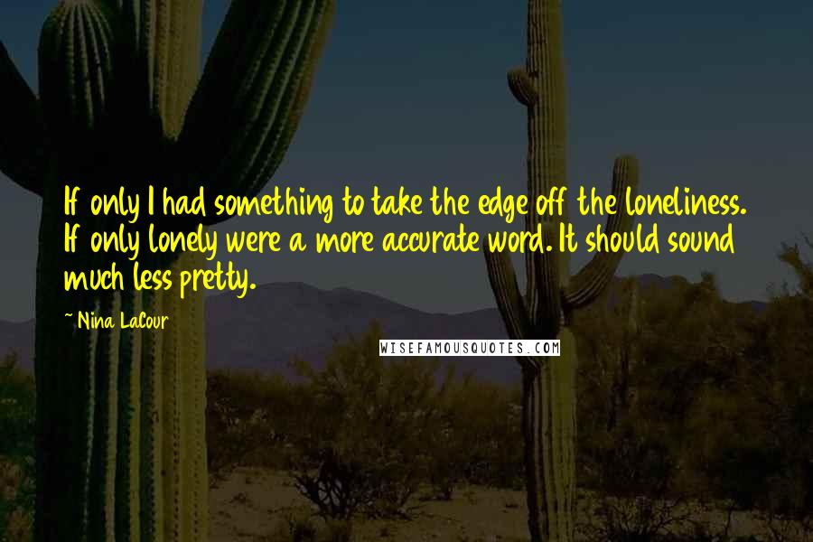 Nina LaCour quotes: If only I had something to take the edge off the loneliness. If only lonely were a more accurate word. It should sound much less pretty. Nina LaCour quotes: If only I had something to take the edge off the loneliness. If only lonely were a more accurate word. It should sound much less pretty.