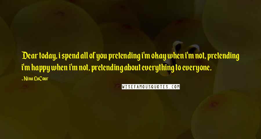Nina LaCour quotes: Dear today, i spend all of you pretending i'm okay when i'm not, pretending i'm happy when i'm not, pretending about everything to everyone. Nina LaCour quotes: Dear today, i spend all of you pretending i'm okay when i'm not, pretending i'm happy when i'm not, pretending about everything to everyone.
