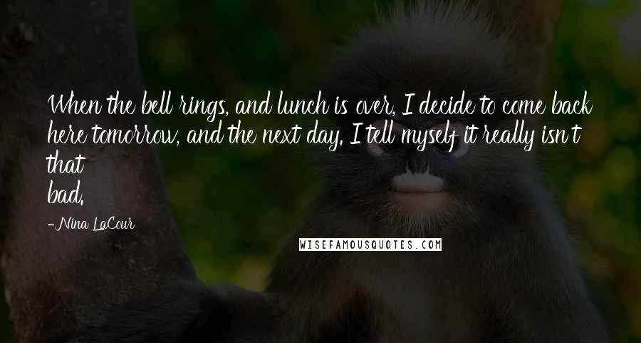 Nina LaCour quotes: When the bell rings, and lunch is over, I decide to come back here tomorrow, and the next day. I tell myself it really isn't that bad.