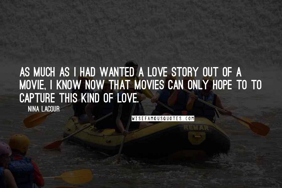 Nina LaCour quotes: As much as I had wanted a love story out of a movie, I know now that movies can only hope to to capture this kind of love. Nina LaCour quotes: As much as I had wanted a love story out of a movie, I know now that movies can only hope to to capture this kind of love.