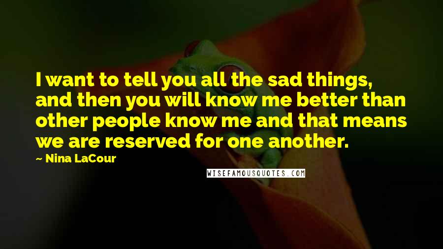 Nina LaCour quotes: I want to tell you all the sad things, and then you will know me better than other people know me and that means we are reserved for one another. Nina LaCour quotes: I want to tell you all the sad things, and then you will know me better than other people know me and that means we are reserved for one another.