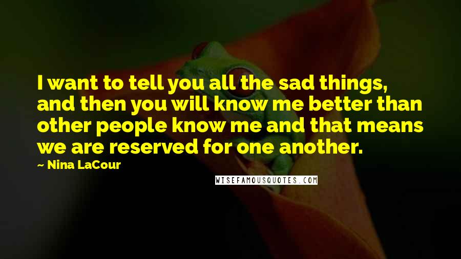 Nina LaCour quotes: I want to tell you all the sad things, and then you will know me better than other people know me and that means we are reserved for one another.