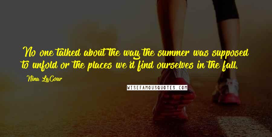 Nina LaCour quotes: No one talked about the way the summer was supposed to unfold or the places we'd find ourselves in the fall. Nina LaCour quotes: No one talked about the way the summer was supposed to unfold or the places we'd find ourselves in the fall.