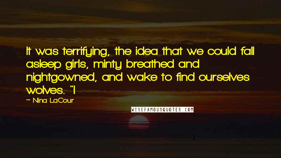 Nina LaCour quotes: It was terrifying, the idea that we could fall asleep girls, minty breathed and nightgowned, and wake to find ourselves wolves. "I Nina LaCour quotes: It was terrifying, the idea that we could fall asleep girls, minty breathed and nightgowned, and wake to find ourselves wolves. "I