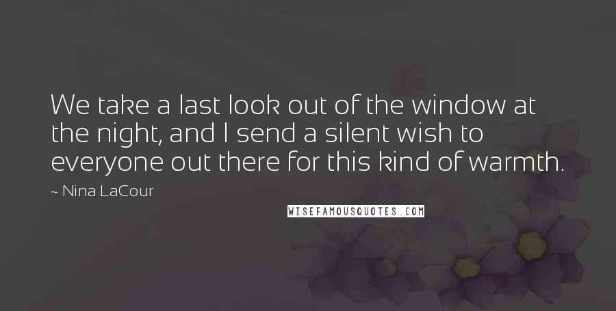 Nina LaCour quotes: We take a last look out of the window at the night, and I send a silent wish to everyone out there for this kind of warmth. Nina LaCour quotes: We take a last look out of the window at the night, and I send a silent wish to everyone out there for this kind of warmth.