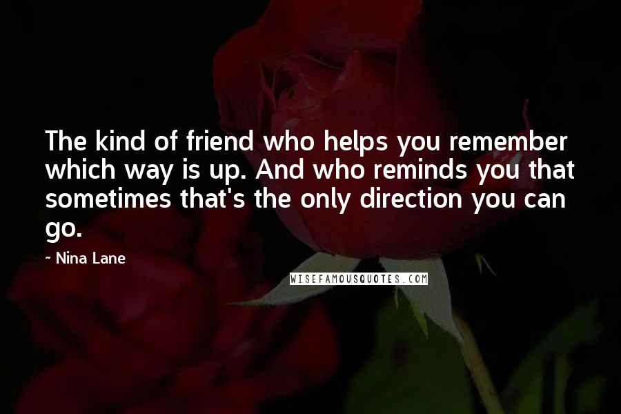 Nina Lane quotes: The kind of friend who helps you remember which way is up. And who reminds you that sometimes that's the only direction you can go.