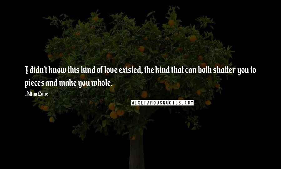 Nina Lane quotes: I didn't know this kind of love existed, the kind that can both shatter you to pieces and make you whole.