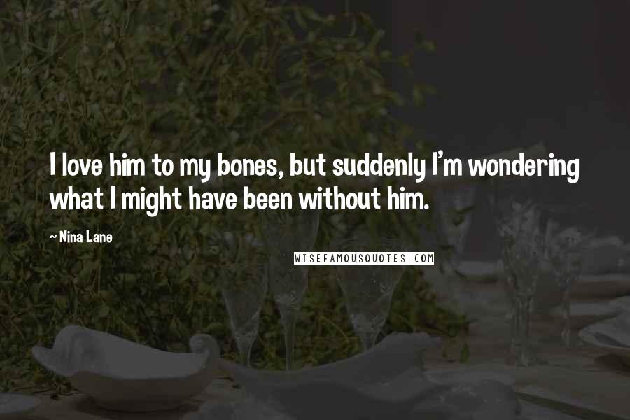 Nina Lane quotes: I love him to my bones, but suddenly I'm wondering what I might have been without him.