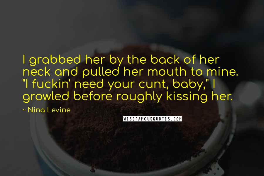 Nina Levine quotes: I grabbed her by the back of her neck and pulled her mouth to mine. "I fuckin' need your cunt, baby," I growled before roughly kissing her. Nina Levine quotes: I grabbed her by the back of her neck and pulled her mouth to mine. "I fuckin' need your cunt, baby," I growled before roughly kissing her.
