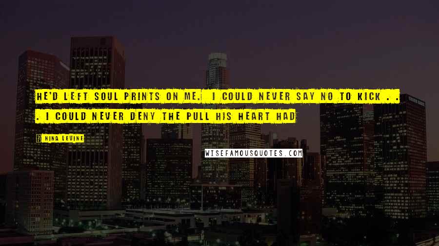 Nina Levine quotes: He'd left soul prints on me. I could never say no to Kick . . . I could never deny the pull his heart had Nina Levine quotes: He'd left soul prints on me. I could never say no to Kick . . . I could never deny the pull his heart had