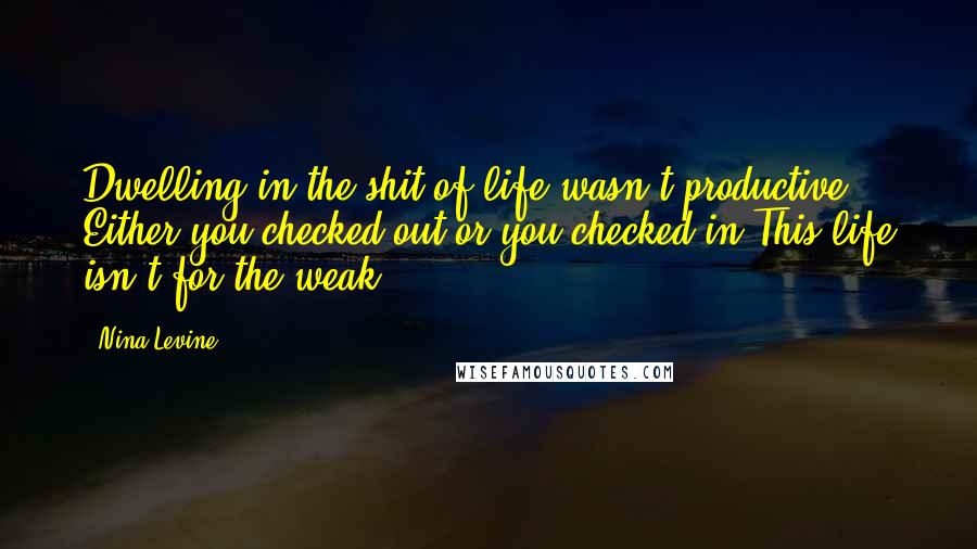 Nina Levine quotes: Dwelling in the shit of life wasn't productive. Either you checked out or you checked in.This life isn't for the weak, Nina Levine quotes: Dwelling in the shit of life wasn't productive. Either you checked out or you checked in.This life isn't for the weak,