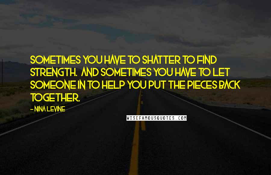 Nina Levine quotes: Sometimes you have to shatter to find strength. And sometimes you have to let someone in to help you put the pieces back together. Nina Levine quotes: Sometimes you have to shatter to find strength. And sometimes you have to let someone in to help you put the pieces back together.