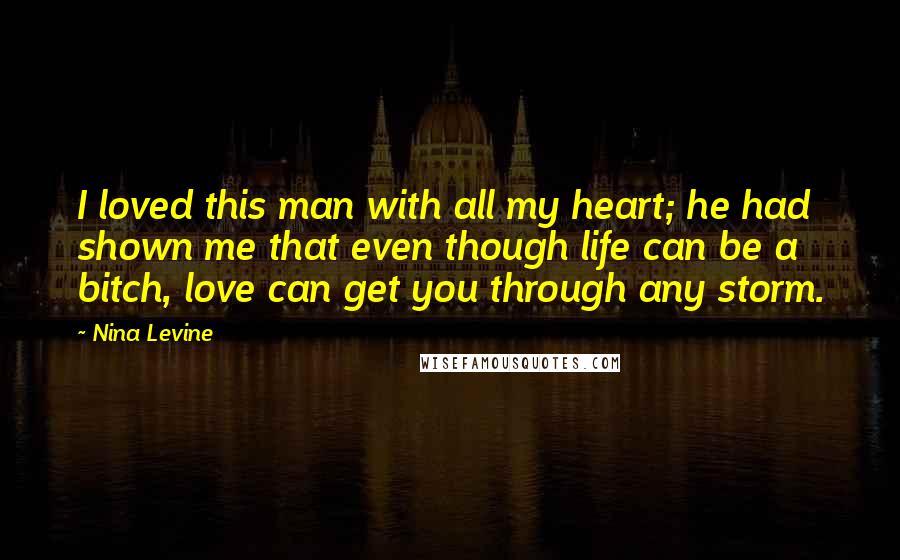 Nina Levine quotes: I loved this man with all my heart; he had shown me that even though life can be a bitch, love can get you through any storm. Nina Levine quotes: I loved this man with all my heart; he had shown me that even though life can be a bitch, love can get you through any storm.