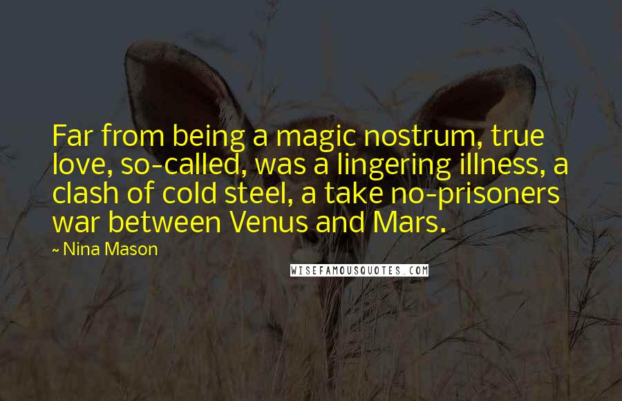 Nina Mason quotes: Far from being a magic nostrum, true love, so-called, was a lingering illness, a clash of cold steel, a take no-prisoners war between Venus and Mars. Nina Mason quotes: Far from being a magic nostrum, true love, so-called, was a lingering illness, a clash of cold steel, a take no-prisoners war between Venus and Mars.