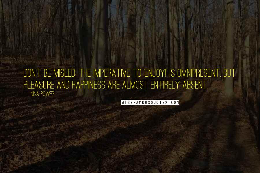 Nina Power quotes: Don't be misled: The imperative to 'Enjoy!' is omnipresent, but pleasure and happiness are almost entirely absent. Nina Power quotes: Don't be misled: The imperative to 'Enjoy!' is omnipresent, but pleasure and happiness are almost entirely absent.