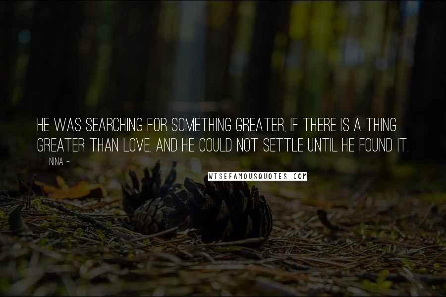 Nina - quotes: He was searching for something greater, if there is a thing greater than love, and he could not settle until he found it. Nina - quotes: He was searching for something greater, if there is a thing greater than love, and he could not settle until he found it.