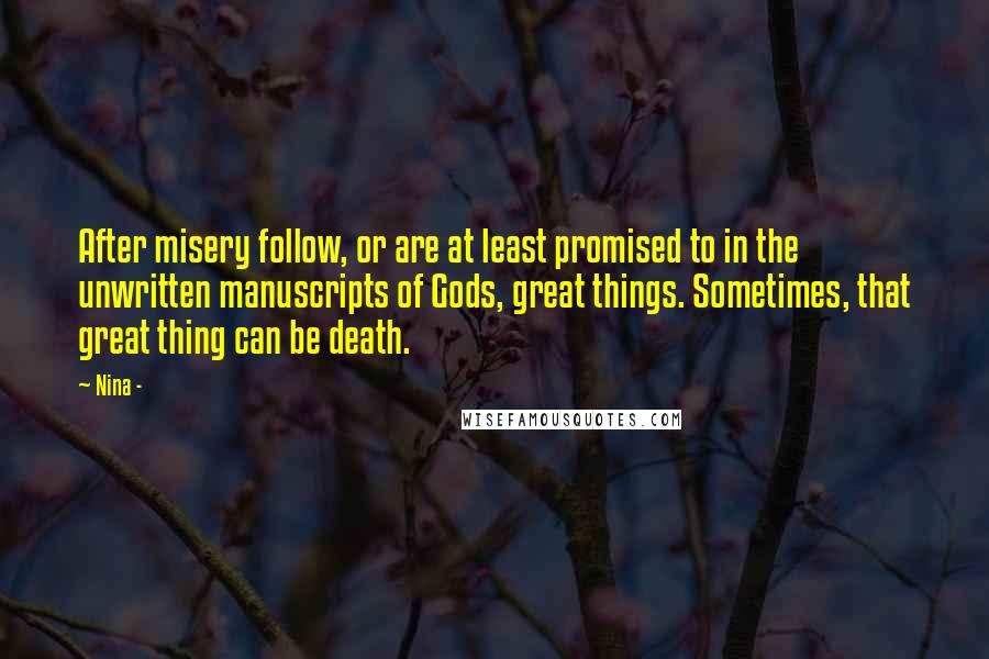 Nina - quotes: After misery follow, or are at least promised to in the unwritten manuscripts of Gods, great things. Sometimes, that great thing can be death. Nina - quotes: After misery follow, or are at least promised to in the unwritten manuscripts of Gods, great things. Sometimes, that great thing can be death.