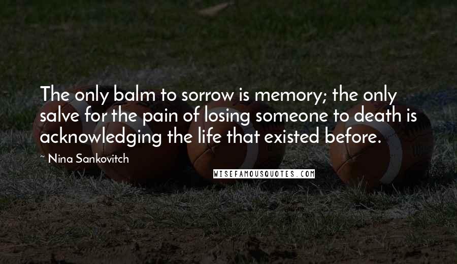 Nina Sankovitch quotes: The only balm to sorrow is memory; the only salve for the pain of losing someone to death is acknowledging the life that existed before.