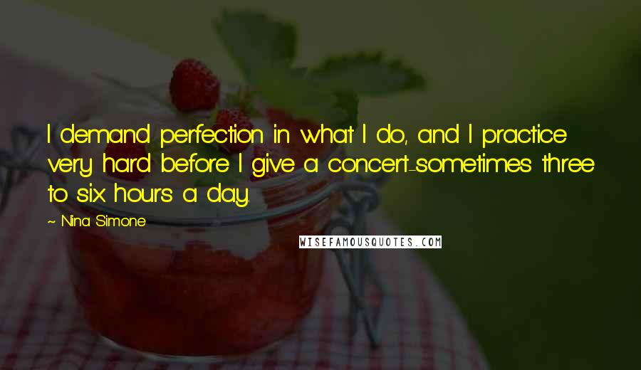 Nina Simone quotes: I demand perfection in what I do, and I practice very hard before I give a concert-sometimes three to six hours a day. Nina Simone quotes: I demand perfection in what I do, and I practice very hard before I give a concert-sometimes three to six hours a day.