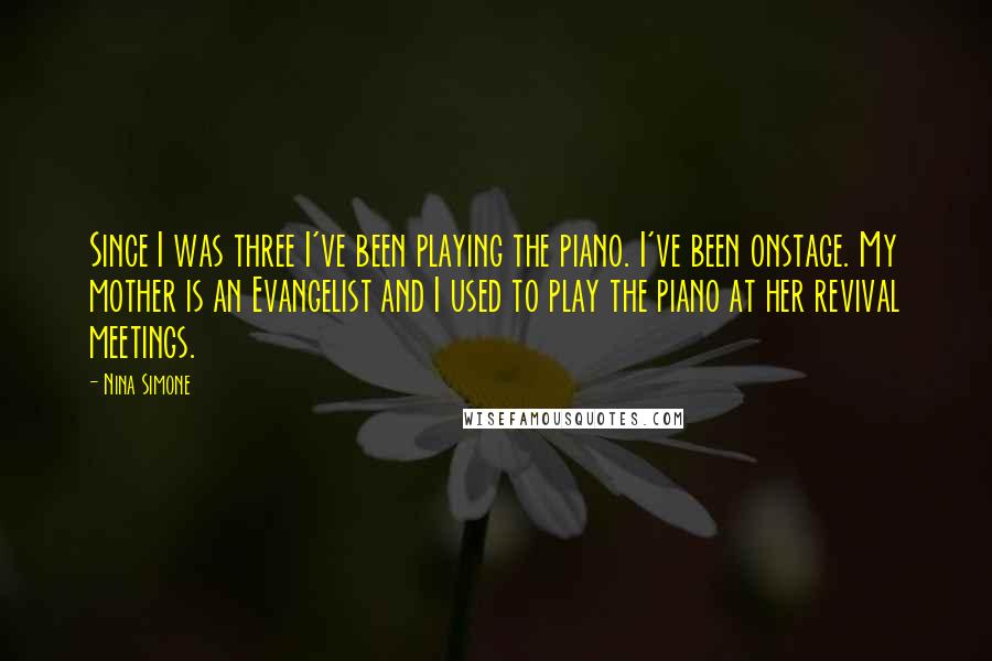 Nina Simone quotes: Since I was three I've been playing the piano. I've been onstage. My mother is an Evangelist and I used to play the piano at her revival meetings. Nina Simone quotes: Since I was three I've been playing the piano. I've been onstage. My mother is an Evangelist and I used to play the piano at her revival meetings.