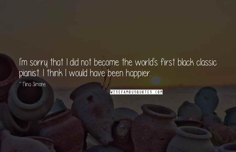 Nina Simone quotes: I'm sorry that I did not become the world's first black classic pianist. I think I would have been happier. Nina Simone quotes: I'm sorry that I did not become the world's first black classic pianist. I think I would have been happier.