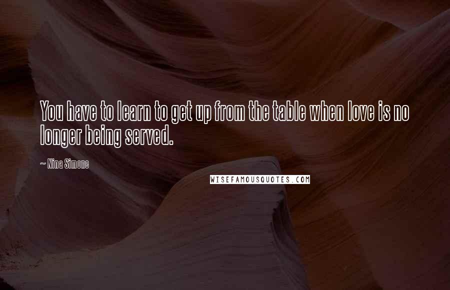 Nina Simone quotes: You have to learn to get up from the table when love is no longer being served.