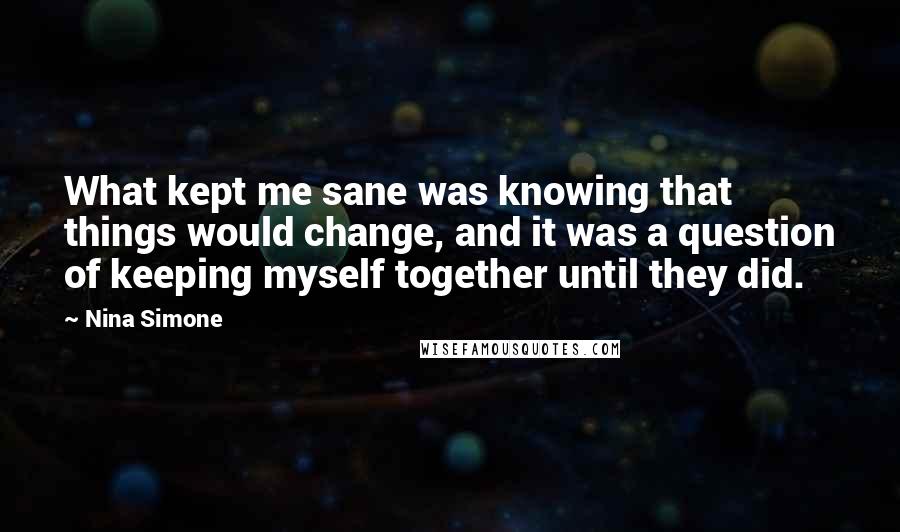Nina Simone quotes: What kept me sane was knowing that things would change, and it was a question of keeping myself together until they did. Nina Simone quotes: What kept me sane was knowing that things would change, and it was a question of keeping myself together until they did.
