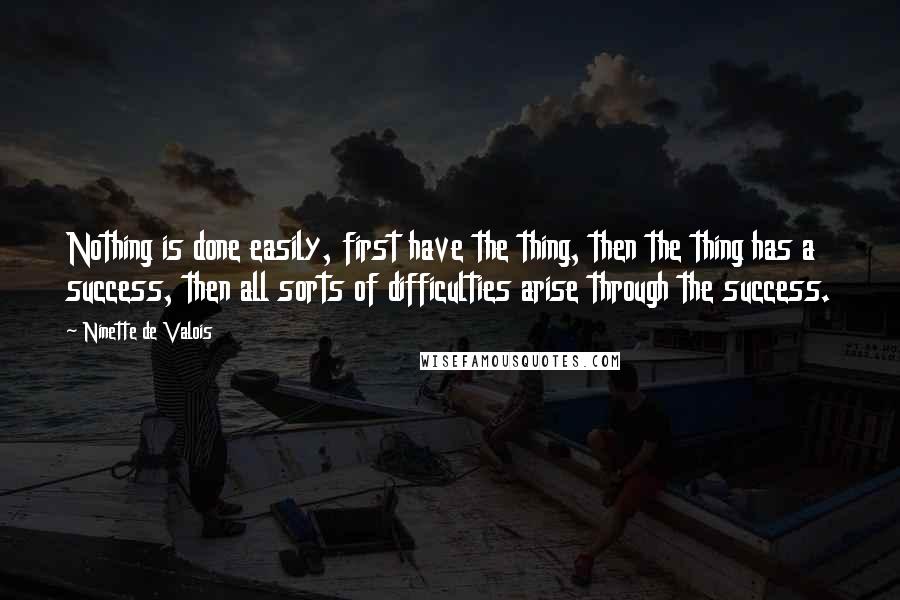 Ninette De Valois quotes: Nothing is done easily, first have the thing, then the thing has a success, then all sorts of difficulties arise through the success.