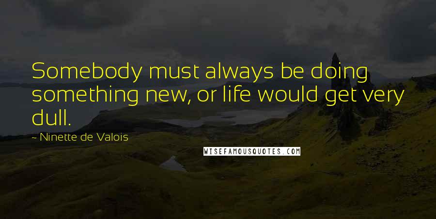 Ninette De Valois quotes: Somebody must always be doing something new, or life would get very dull.