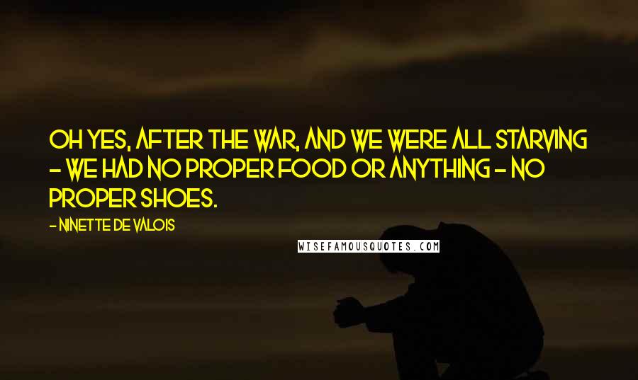 Ninette De Valois quotes: Oh yes, after the war, and we were all starving - we had no proper food or anything - no proper shoes.