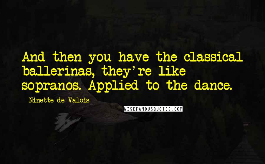 Ninette De Valois quotes: And then you have the classical ballerinas, they're like sopranos. Applied to the dance.