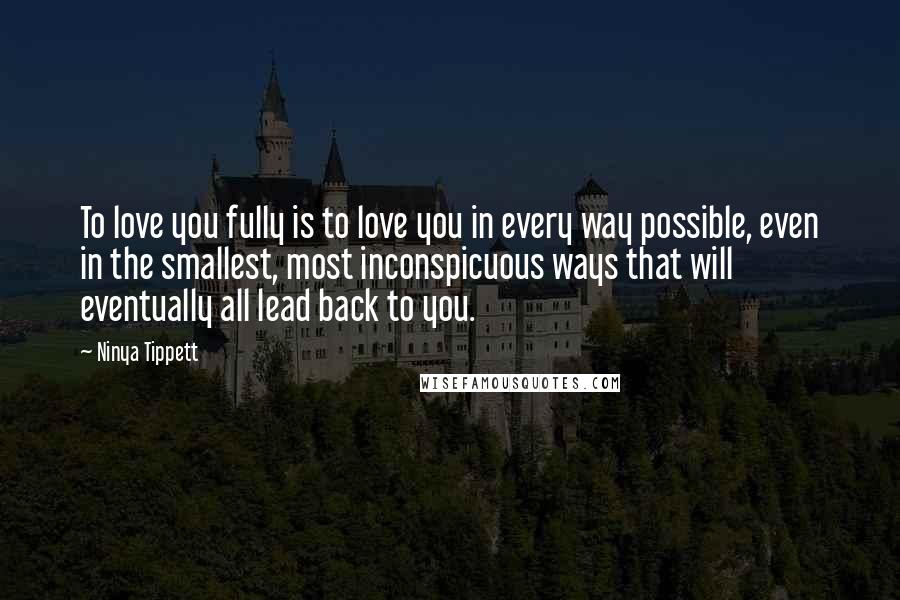 Ninya Tippett quotes: To love you fully is to love you in every way possible, even in the smallest, most inconspicuous ways that will eventually all lead back to you. Ninya Tippett quotes: To love you fully is to love you in every way possible, even in the smallest, most inconspicuous ways that will eventually all lead back to you.