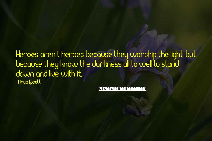 Ninya Tippett quotes: Heroes aren't heroes because they worship the light, but because they know the darkness all to well to stand down and live with it. Ninya Tippett quotes: Heroes aren't heroes because they worship the light, but because they know the darkness all to well to stand down and live with it.