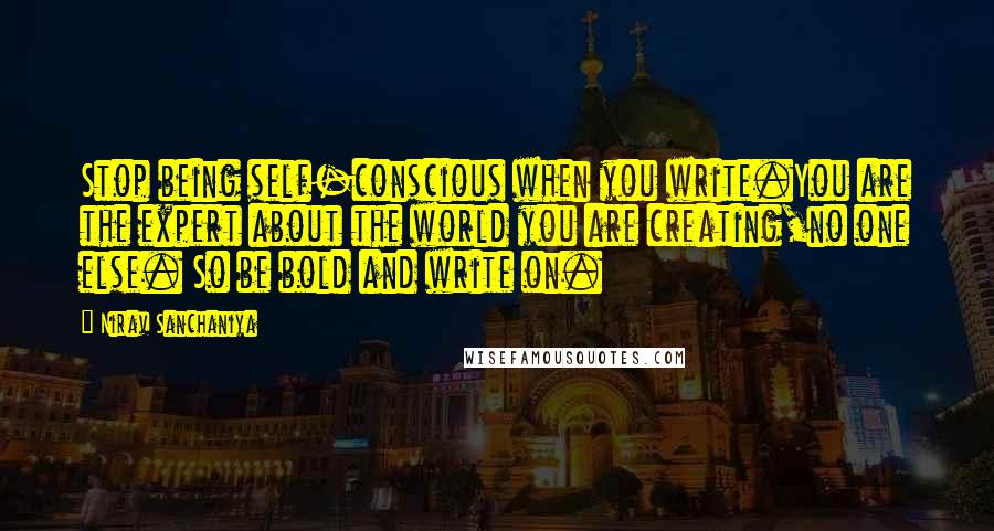 Nirav Sanchaniya quotes: Stop being self-conscious when you write.You are the expert about the world you are creating,no one else. So be bold and write on. Nirav Sanchaniya quotes: Stop being self-conscious when you write.You are the expert about the world you are creating,no one else. So be bold and write on.