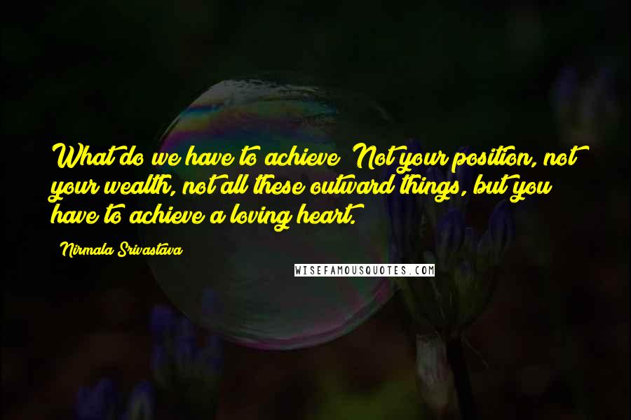 Nirmala Srivastava quotes: What do we have to achieve? Not your position, not your wealth, not all these outward things, but you have to achieve a loving heart. Nirmala Srivastava quotes: What do we have to achieve? Not your position, not your wealth, not all these outward things, but you have to achieve a loving heart.